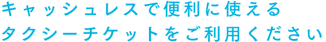 キャッシュレスで便利に使えるタクシーチケットをご利用ください